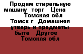 Продам стиральную машину, торг › Цена ­ 1 000 - Томская обл., Томск г. Домашняя утварь и предметы быта » Другое   . Томская обл.